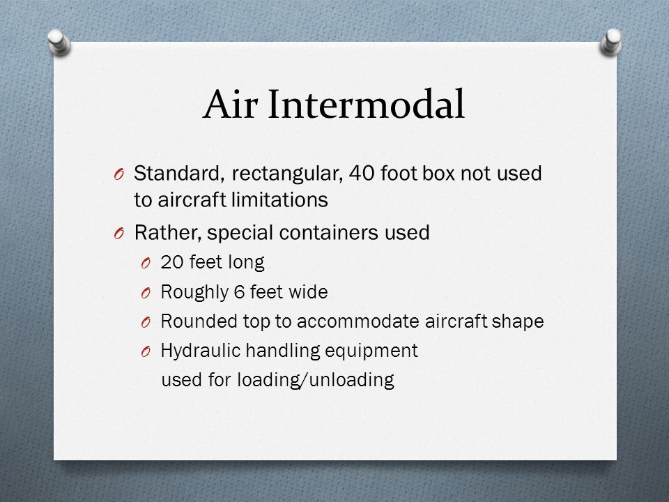 Air Intermodal O Standard, rectangular, 40 foot box not used to aircraft limitations O Rather, special containers used O 20 feet long O Roughly 6 feet wide O Rounded top to accommodate aircraft shape O Hydraulic handling equipment used for loading/unloading