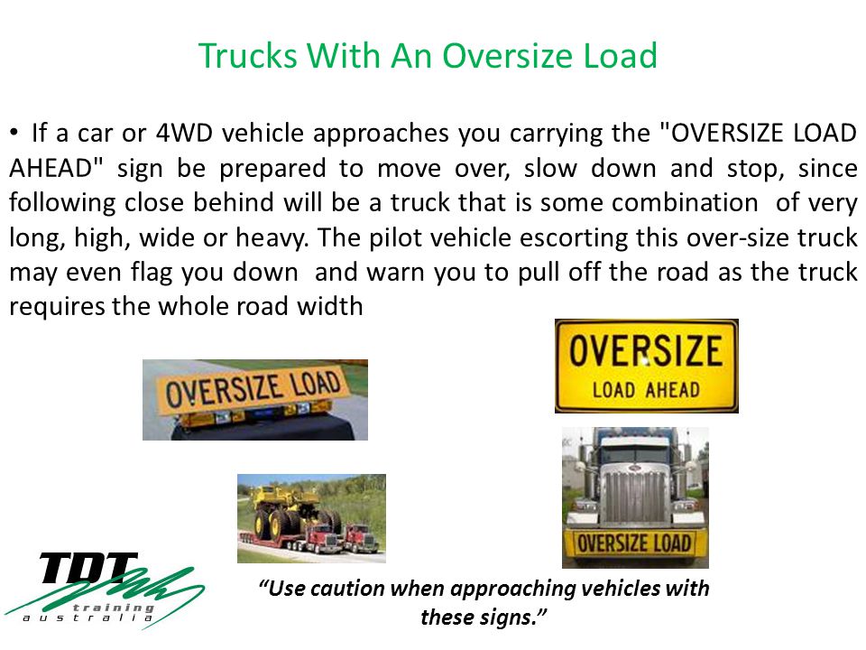 If a car or 4WD vehicle approaches you carrying the OVERSIZE LOAD AHEAD sign be prepared to move over, slow down and stop, since following close behind will be a truck that is some combination of very long, high, wide or heavy.
