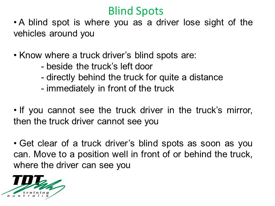 A blind spot is where you as a driver lose sight of the vehicles around you Know where a truck driver’s blind spots are: - beside the truck’s left door - directly behind the truck for quite a distance - immediately in front of the truck If you cannot see the truck driver in the truck’s mirror, then the truck driver cannot see you Get clear of a truck driver’s blind spots as soon as you can.