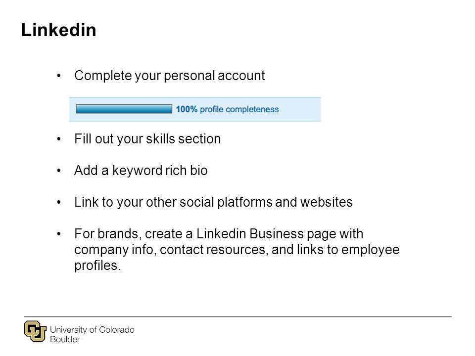 Linkedin Complete your personal account Fill out your skills section Add a keyword rich bio Link to your other social platforms and websites For brands, create a Linkedin Business page with company info, contact resources, and links to employee profiles.