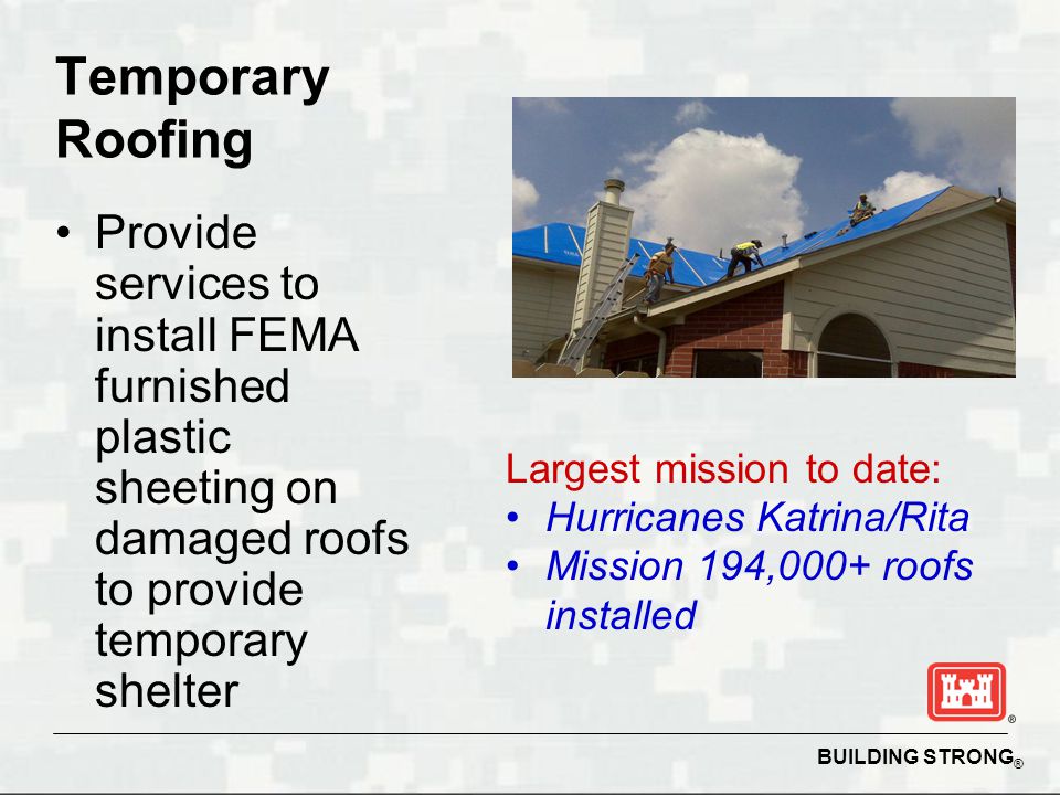 BUILDING STRONG ® Temporary Roofing Provide services to install FEMA furnished plastic sheeting on damaged roofs to provide temporary shelter Largest mission to date: Hurricanes Katrina/Rita Mission 194,000+ roofs installed