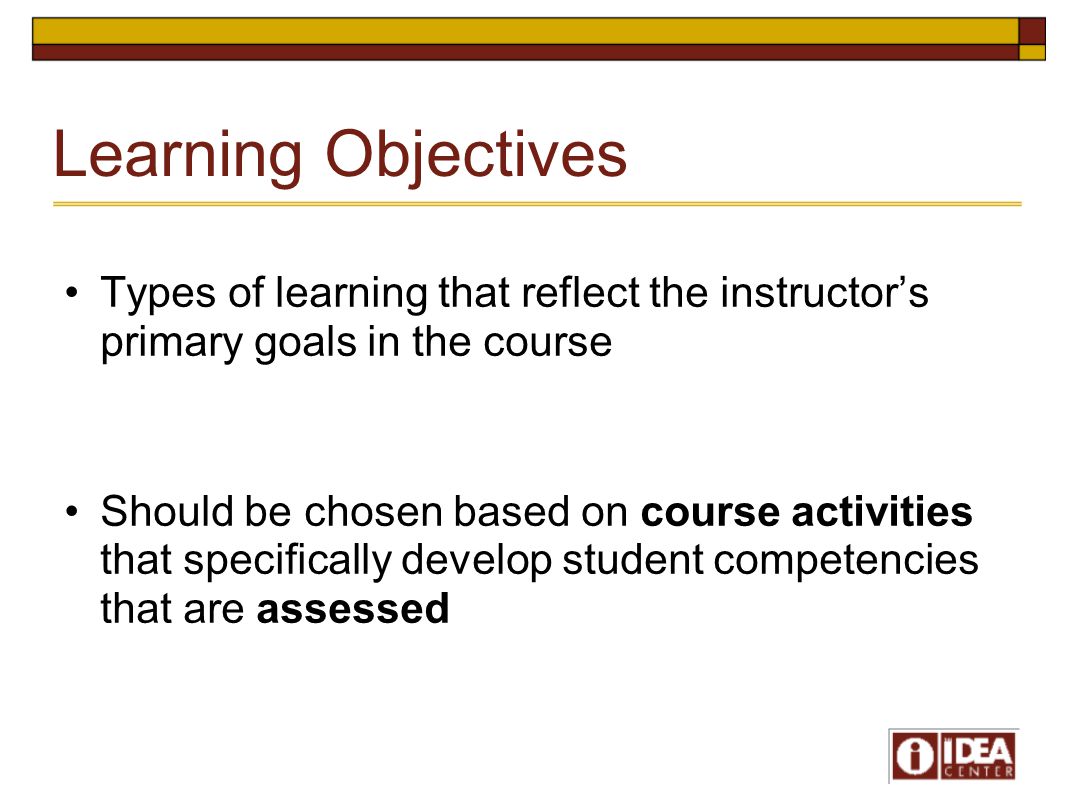 Learning Objectives Types of learning that reflect the instructor’s primary goals in the course Should be chosen based on course activities that specifically develop student competencies that are assessed