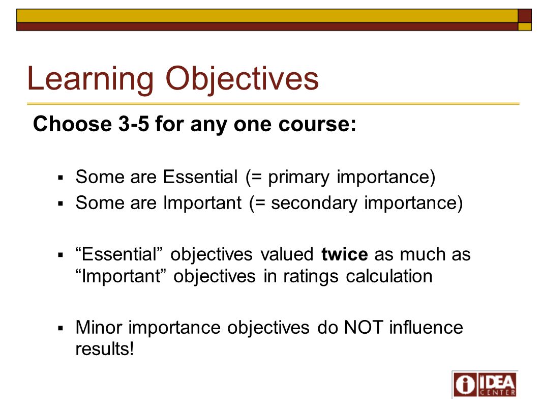 Learning Objectives Choose 3-5 for any one course:  Some are Essential (= primary importance)  Some are Important (= secondary importance)  Essential objectives valued twice as much as Important objectives in ratings calculation  Minor importance objectives do NOT influence results!