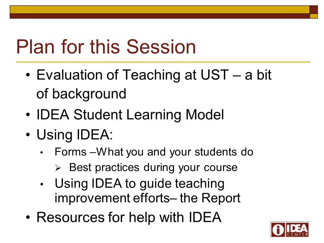 Plan for this Session Evaluation of Teaching at UST – a bit of background IDEA Student Learning Model Using IDEA: Forms –What you and your students do  Best practices during your course Using IDEA to guide teaching improvement efforts– the Report Resources for help with IDEA