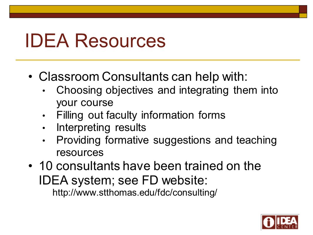 IDEA Resources Classroom Consultants can help with: Choosing objectives and integrating them into your course Filling out faculty information forms Interpreting results Providing formative suggestions and teaching resources 10 consultants have been trained on the IDEA system; see FD website: