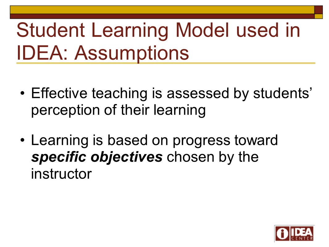 Student Learning Model used in IDEA: Assumptions Effective teaching is assessed by students’ perception of their learning Learning is based on progress toward specific objectives chosen by the instructor