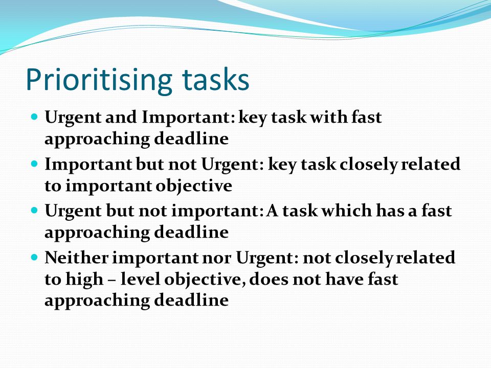 Prioritising tasks Urgent and Important: key task with fast approaching deadline Important but not Urgent: key task closely related to important objective Urgent but not important: A task which has a fast approaching deadline Neither important nor Urgent: not closely related to high – level objective, does not have fast approaching deadline