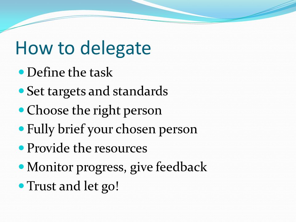 How to delegate Define the task Set targets and standards Choose the right person Fully brief your chosen person Provide the resources Monitor progress, give feedback Trust and let go!