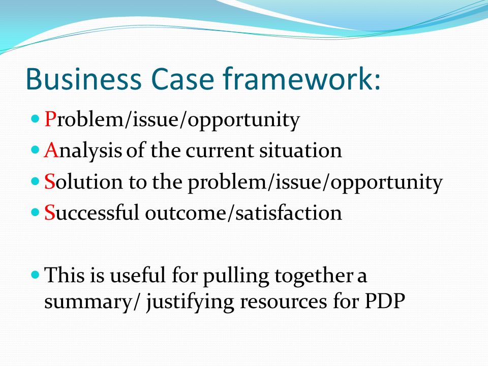 Business Case framework: Problem/issue/opportunity Analysis of the current situation Solution to the problem/issue/opportunity Successful outcome/satisfaction This is useful for pulling together a summary/ justifying resources for PDP