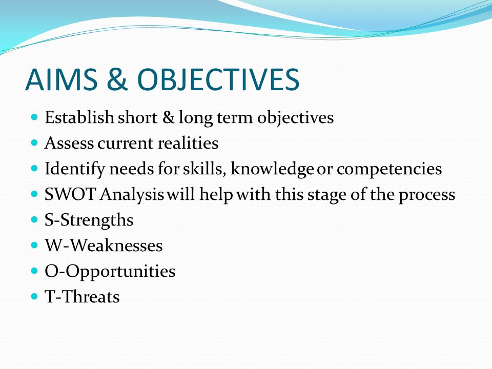 AIMS & OBJECTIVES Establish short & long term objectives Assess current realities Identify needs for skills, knowledge or competencies SWOT Analysis will help with this stage of the process S-Strengths W-Weaknesses O-Opportunities T-Threats