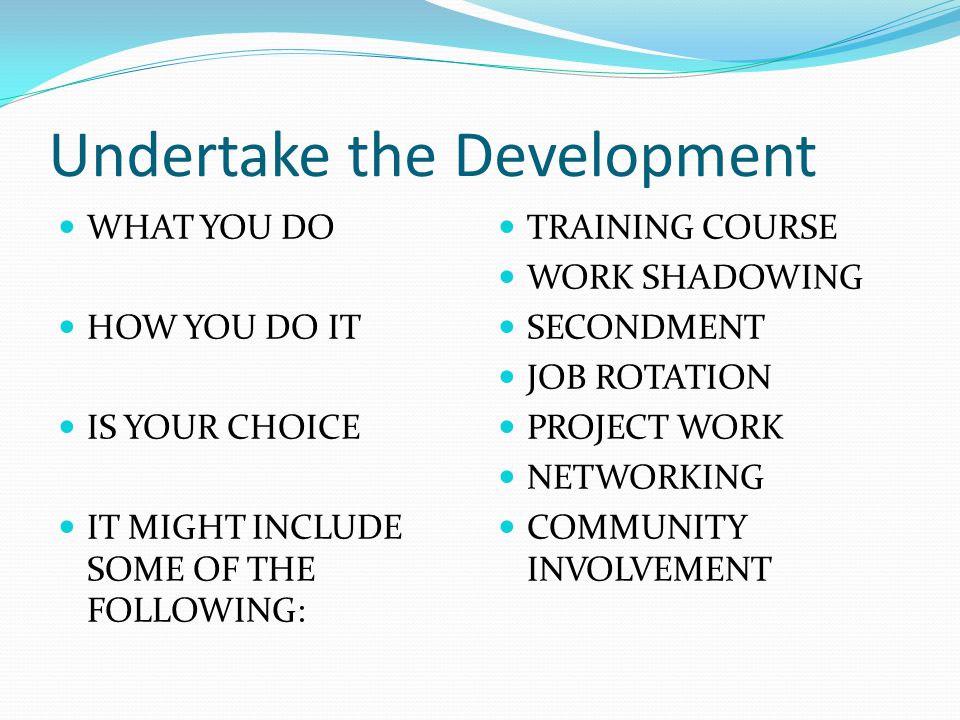 Undertake the Development WHAT YOU DO HOW YOU DO IT IS YOUR CHOICE IT MIGHT INCLUDE SOME OF THE FOLLOWING: TRAINING COURSE WORK SHADOWING SECONDMENT JOB ROTATION PROJECT WORK NETWORKING COMMUNITY INVOLVEMENT