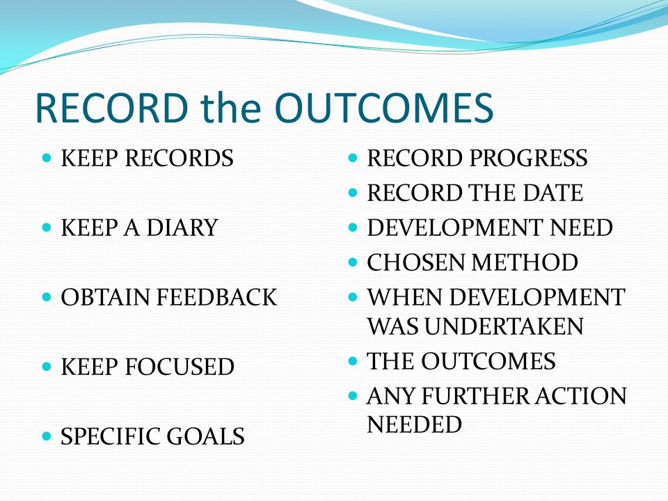 RECORD the OUTCOMES KEEP RECORDS KEEP A DIARY OBTAIN FEEDBACK KEEP FOCUSED SPECIFIC GOALS RECORD PROGRESS RECORD THE DATE DEVELOPMENT NEED CHOSEN METHOD WHEN DEVELOPMENT WAS UNDERTAKEN THE OUTCOMES ANY FURTHER ACTION NEEDED