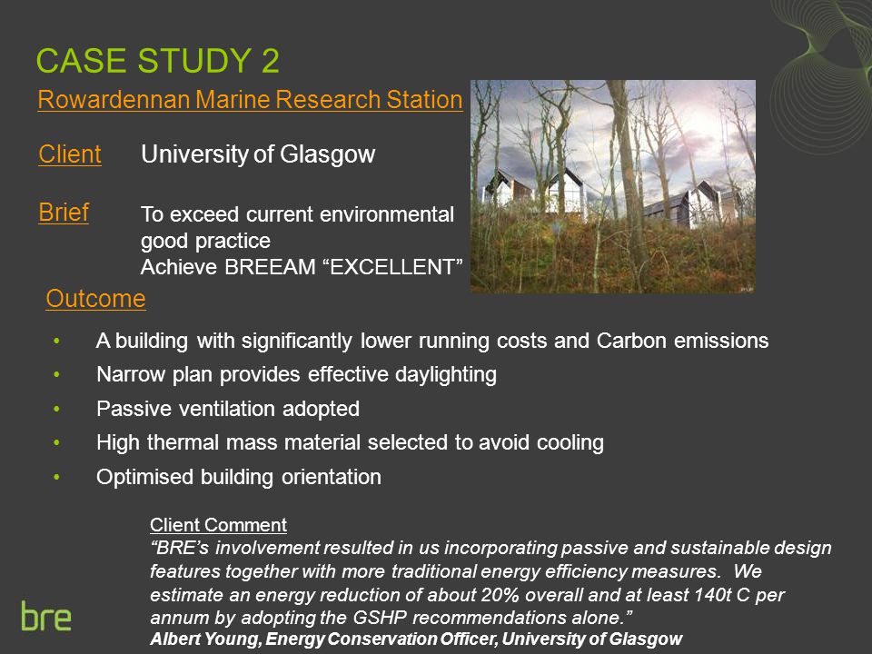 CASE STUDY 2 Client University of Glasgow Brief Outcome Client Comment BRE’s involvement resulted in us incorporating passive and sustainable design features together with more traditional energy efficiency measures.
