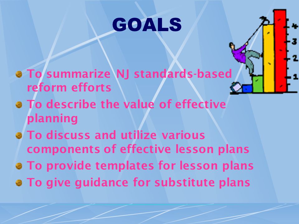 GOALS To summarize NJ standards-based reform efforts To describe the value of effective planning To discuss and utilize various components of effective lesson plans To provide templates for lesson plans To give guidance for substitute plans