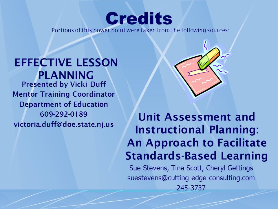 Credits EFFECTIVE LESSON PLANNING Presented by Vicki Duff Mentor Training Coordinator Department of Education Unit Assessment and Instructional Planning: An Approach to Facilitate Standards-Based Learning Sue Stevens, Tina Scott, Cheryl Gettings Portions of this power point were taken from the following sources: