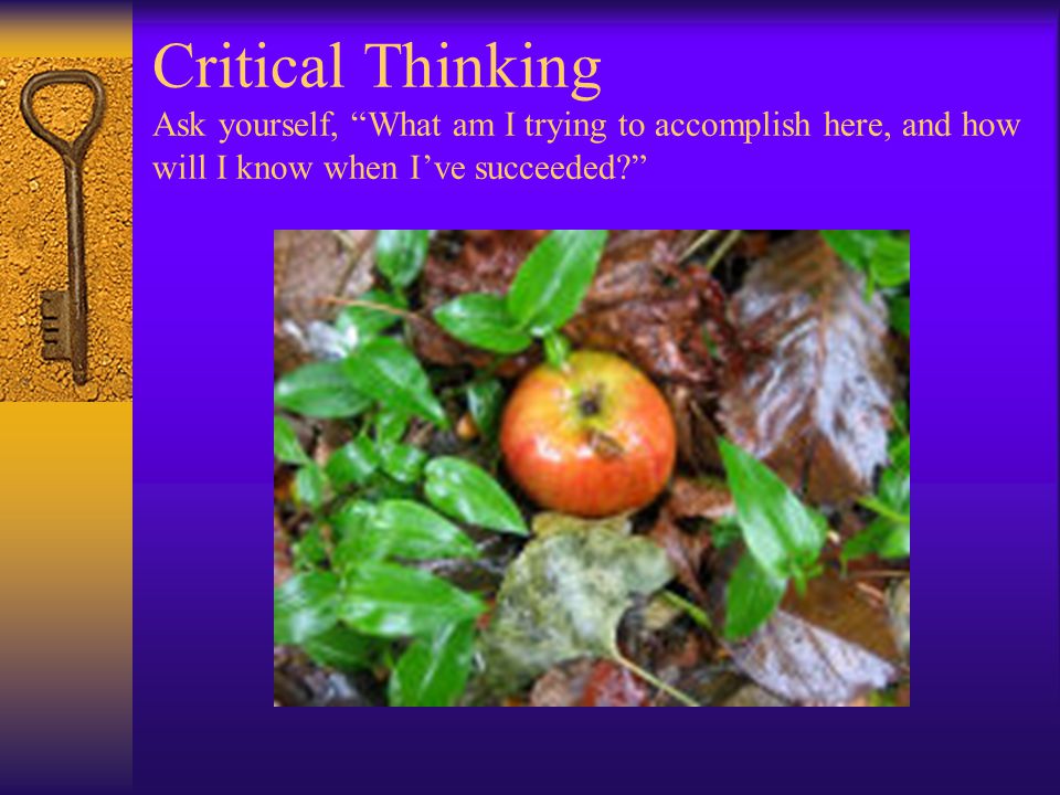 Critical Thinking Ask yourself, What am I trying to accomplish here, and how will I know when I’ve succeeded