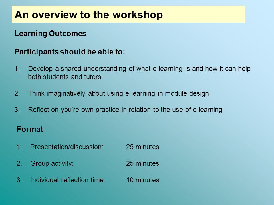 Learning Outcomes Participants should be able to: 1.Develop a shared understanding of what e-learning is and how it can help both students and tutors 2.Think imaginatively about using e-learning in module design 3.Reflect on you’re own practice in relation to the use of e-learning Format 1.Presentation/discussion:25 minutes 2.Group activity: 25 minutes 3.Individual reflection time: 10 minutes An overview to the workshop