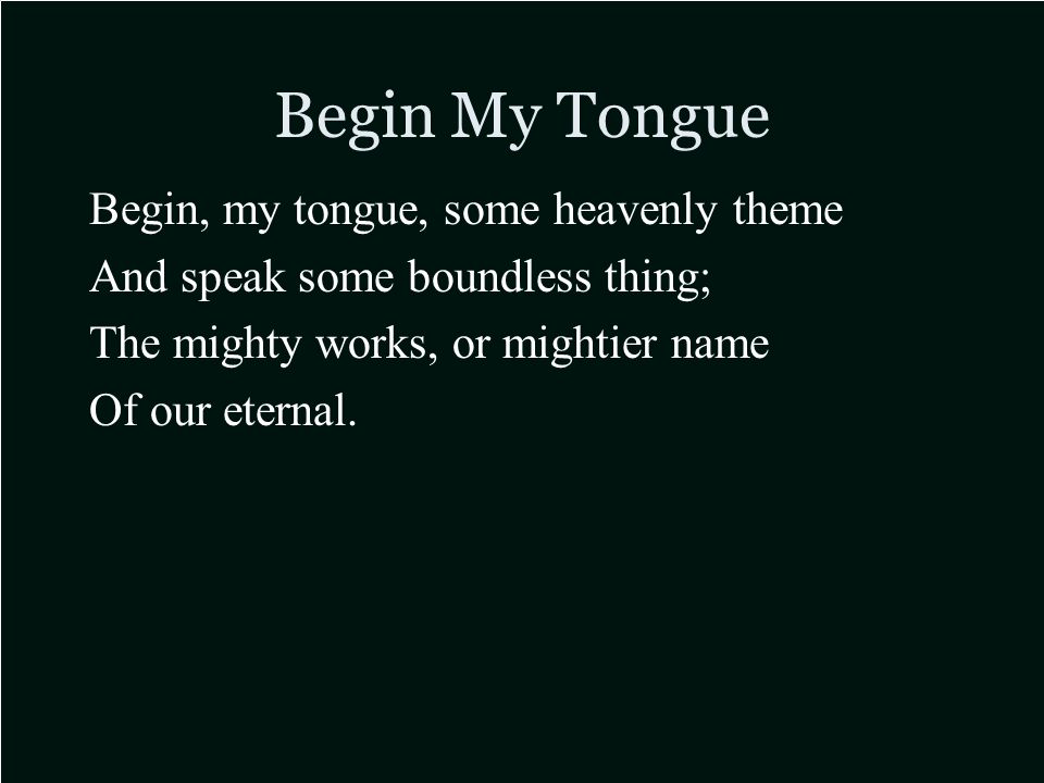 Begin My Tongue Begin, my tongue, some heavenly theme And speak some boundless thing; The mighty works, or mightier name Of our eternal.
