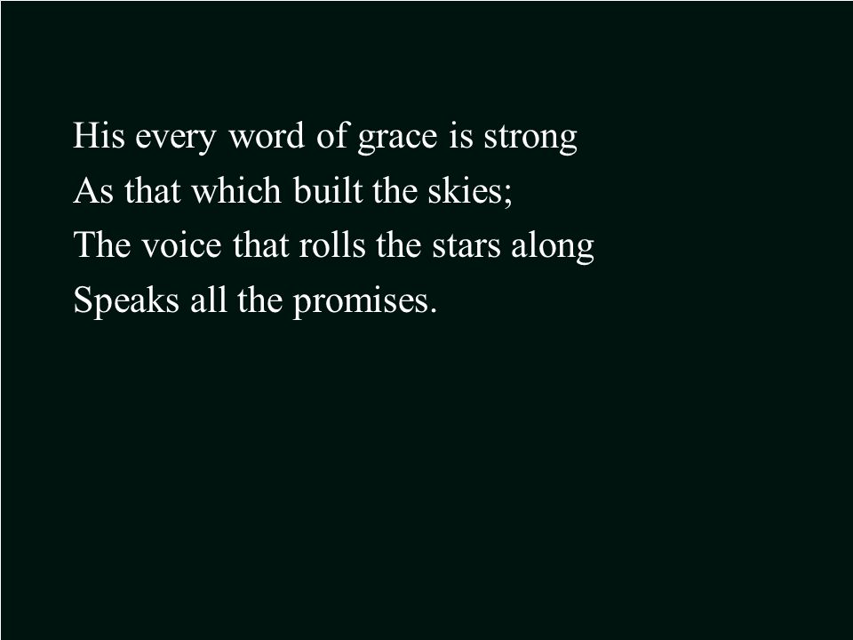 His every word of grace is strong As that which built the skies; The voice that rolls the stars along Speaks all the promises.