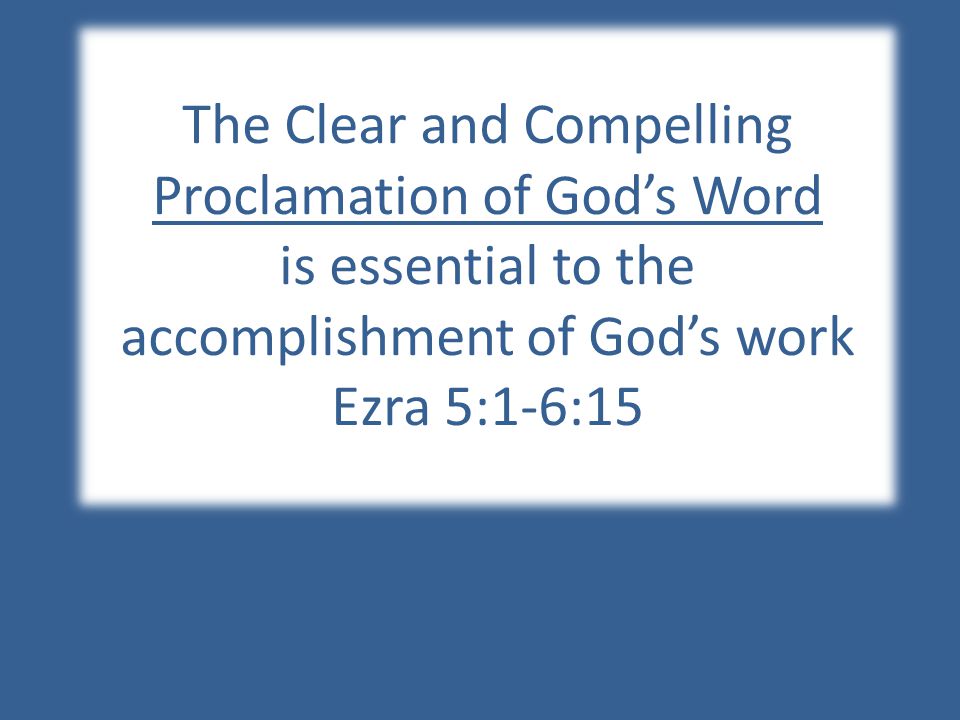 The Clear and Compelling Proclamation of God’s Word is essential to the accomplishment of God’s work Ezra 5:1-6:15
