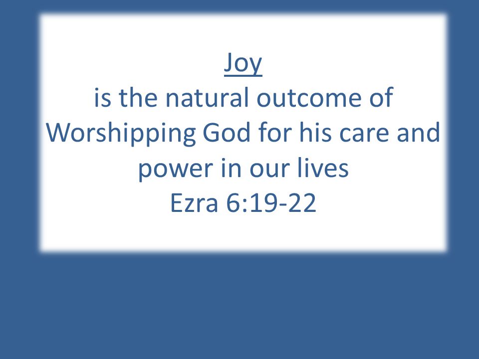 Joy is the natural outcome of Worshipping God for his care and power in our lives Ezra 6:19-22