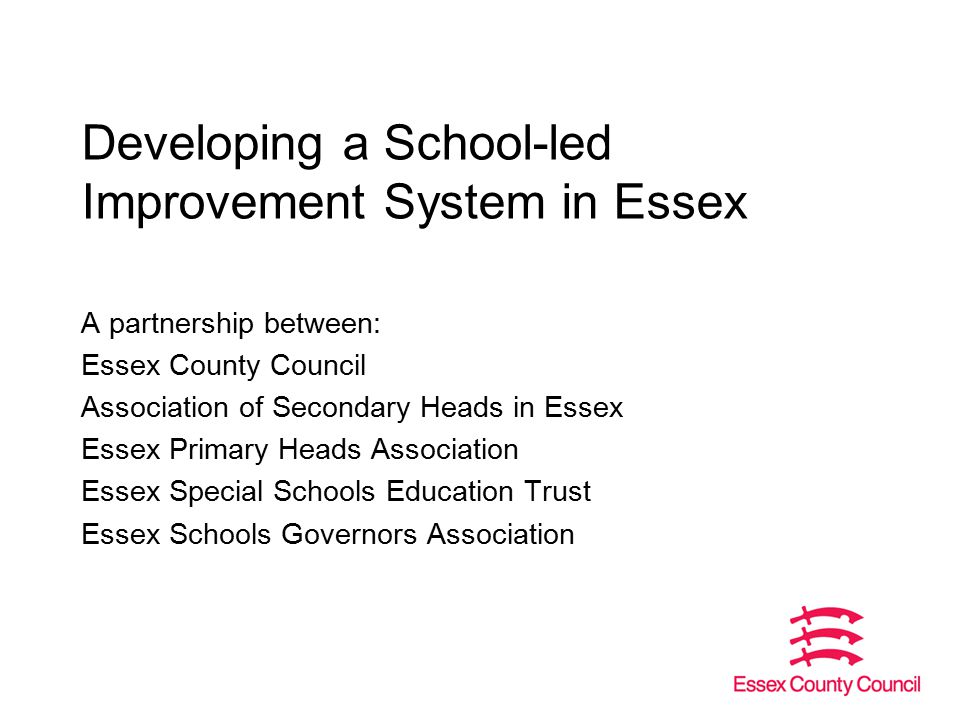 Developing a School-led Improvement System in Essex A partnership between: Essex County Council Association of Secondary Heads in Essex Essex Primary Heads Association Essex Special Schools Education Trust Essex Schools Governors Association