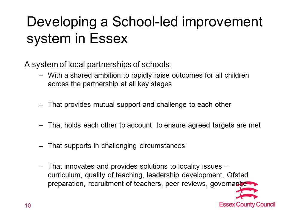 Developing a School-led improvement system in Essex A system of local partnerships of schools: –With a shared ambition to rapidly raise outcomes for all children across the partnership at all key stages –That provides mutual support and challenge to each other –That holds each other to account to ensure agreed targets are met –That supports in challenging circumstances –That innovates and provides solutions to locality issues – curriculum, quality of teaching, leadership development, Ofsted preparation, recruitment of teachers, peer reviews, governance 10