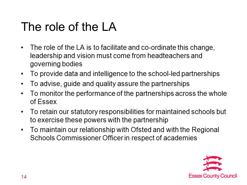 The role of the LA The role of the LA is to facilitate and co-ordinate this change, leadership and vision must come from headteachers and governing bodies To provide data and intelligence to the school-led partnerships To advise, guide and quality assure the partnerships To monitor the performance of the partnerships across the whole of Essex To retain our statutory responsibilities for maintained schools but to exercise these powers with the partnership To maintain our relationship with Ofsted and with the Regional Schools Commissioner Officer in respect of academies 14