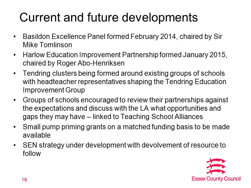 Current and future developments Basildon Excellence Panel formed February 2014, chaired by Sir Mike Tomlinson Harlow Education Improvement Partnership formed January 2015, chaired by Roger Abo-Henriksen Tendring clusters being formed around existing groups of schools with headteacher representatives shaping the Tendring Education Improvement Group Groups of schools encouraged to review their partnerships against the expectations and discuss with the LA what opportunities and gaps they may have – linked to Teaching School Alliances Small pump priming grants on a matched funding basis to be made available SEN strategy under development with devolvement of resource to follow 16