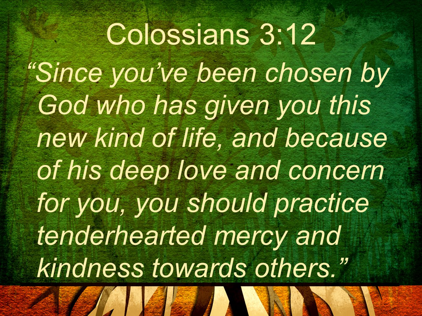 Colossians 3:12 Since you’ve been chosen by God who has given you this new kind of life, and because of his deep love and concern for you, you should practice tenderhearted mercy and kindness towards others.