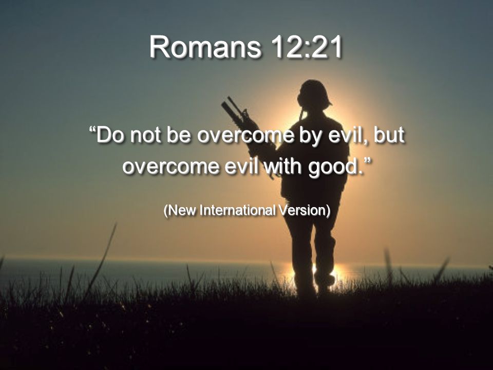 Romans 12:21 Do not be overcome by evil, but overcome evil with good. (New International Version) Do not be overcome by evil, but overcome evil with good. (New International Version)