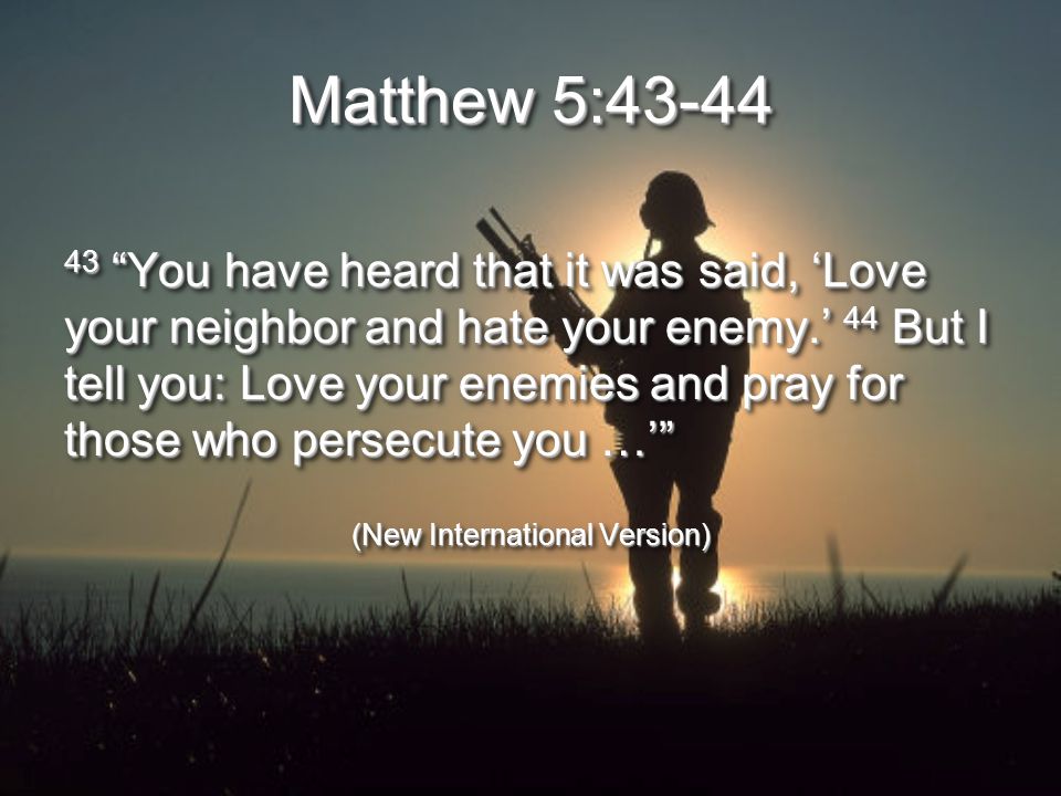 Matthew 5: You have heard that it was said, ‘Love your neighbor and hate your enemy.’ 44 But I tell you: Love your enemies and pray for those who persecute you …’ (New International Version) 43 You have heard that it was said, ‘Love your neighbor and hate your enemy.’ 44 But I tell you: Love your enemies and pray for those who persecute you …’ (New International Version)