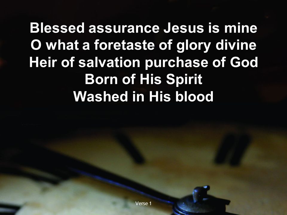 Verse 1 Blessed assurance Jesus is mine O what a foretaste of glory divine Heir of salvation purchase of God Born of His Spirit Washed in His blood Blessed assurance Jesus is mine O what a foretaste of glory divine Heir of salvation purchase of God Born of His Spirit Washed in His blood