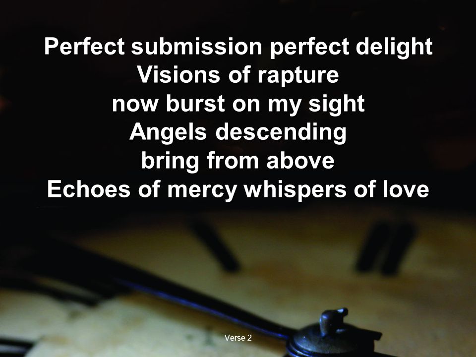 Verse 2 Perfect submission perfect delight Visions of rapture now burst on my sight Angels descending bring from above Echoes of mercy whispers of love Perfect submission perfect delight Visions of rapture now burst on my sight Angels descending bring from above Echoes of mercy whispers of love