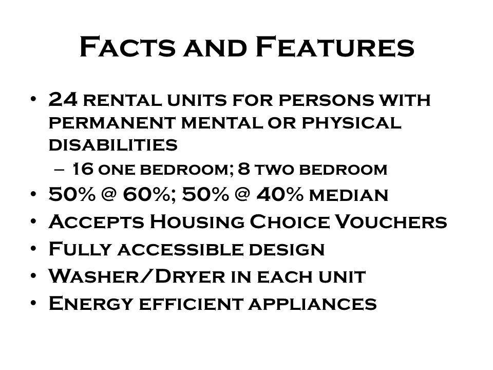 Facts and Features 24 rental units for persons with permanent mental or physical disabilities – 16 one bedroom; 8 two bedroom 60%; 40% median Accepts Housing Choice Vouchers Fully accessible design Washer/Dryer in each unit Energy efficient appliances