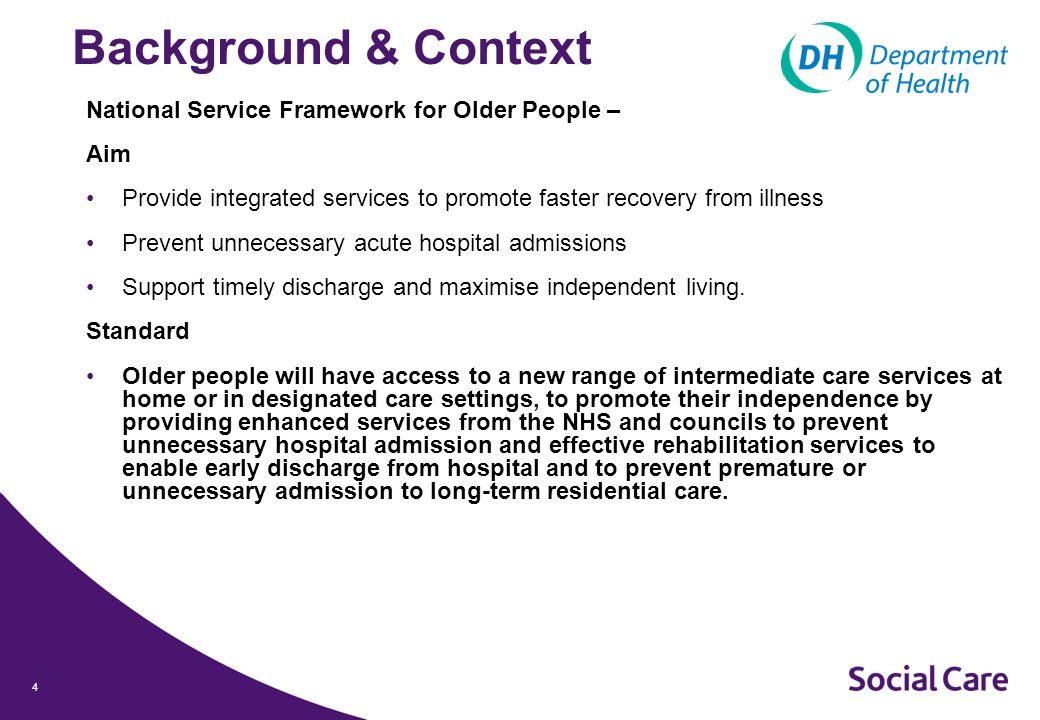 4 Background & Context National Service Framework for Older People – Aim Provide integrated services to promote faster recovery from illness Prevent unnecessary acute hospital admissions Support timely discharge and maximise independent living.