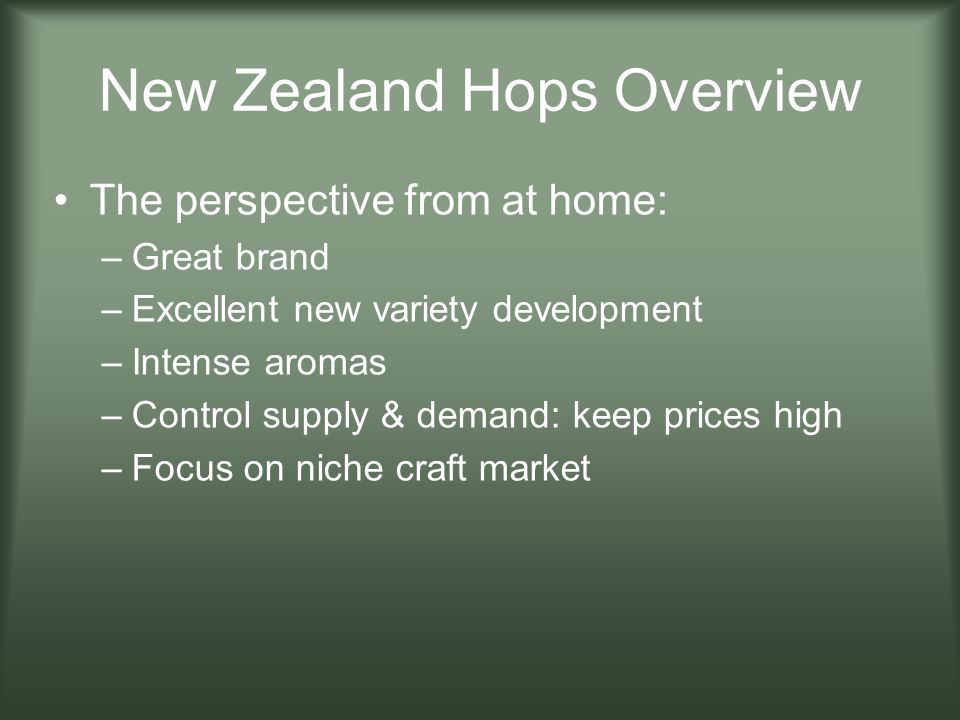 New Zealand Hops Overview The perspective from at home: –Great brand –Excellent new variety development –Intense aromas –Control supply & demand: keep prices high –Focus on niche craft market
