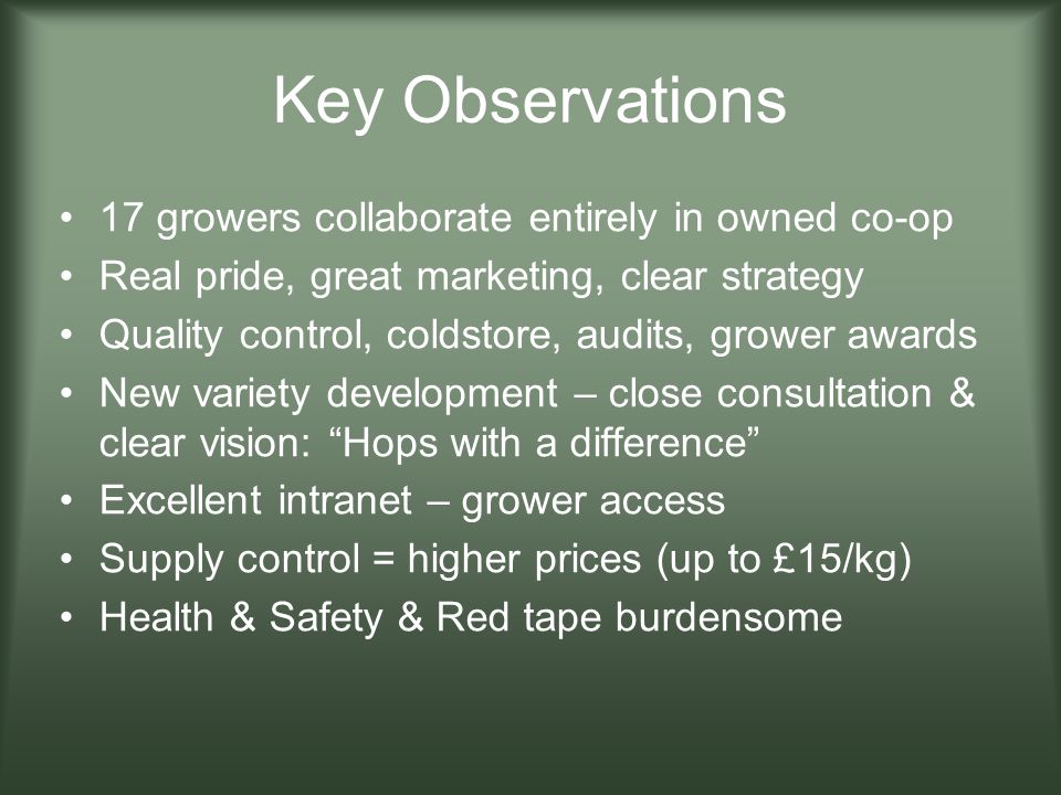 Key Observations 17 growers collaborate entirely in owned co-op Real pride, great marketing, clear strategy Quality control, coldstore, audits, grower awards New variety development – close consultation & clear vision: Hops with a difference Excellent intranet – grower access Supply control = higher prices (up to £15/kg) Health & Safety & Red tape burdensome