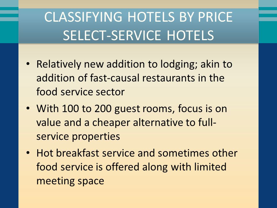 CLASSIFYING HOTELS BY PRICE SELECT-SERVICE HOTELS Relatively new addition to lodging; akin to addition of fast-causal restaurants in the food service sector With 100 to 200 guest rooms, focus is on value and a cheaper alternative to full- service properties Hot breakfast service and sometimes other food service is offered along with limited meeting space