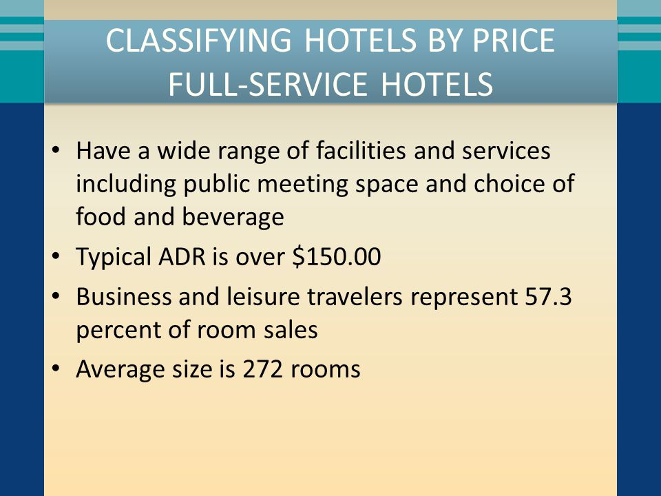 CLASSIFYING HOTELS BY PRICE FULL-SERVICE HOTELS Have a wide range of facilities and services including public meeting space and choice of food and beverage Typical ADR is over $ Business and leisure travelers represent 57.3 percent of room sales Average size is 272 rooms