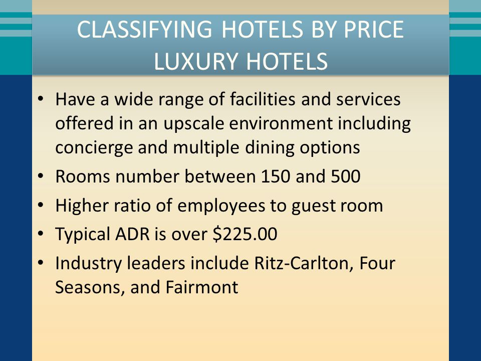 CLASSIFYING HOTELS BY PRICE LUXURY HOTELS Have a wide range of facilities and services offered in an upscale environment including concierge and multiple dining options Rooms number between 150 and 500 Higher ratio of employees to guest room Typical ADR is over $ Industry leaders include Ritz-Carlton, Four Seasons, and Fairmont