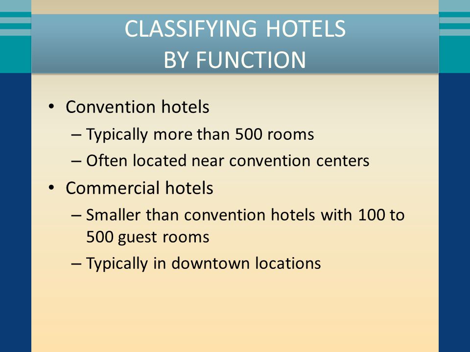 CLASSIFYING HOTELS BY FUNCTION Convention hotels – Typically more than 500 rooms – Often located near convention centers Commercial hotels – Smaller than convention hotels with 100 to 500 guest rooms – Typically in downtown locations
