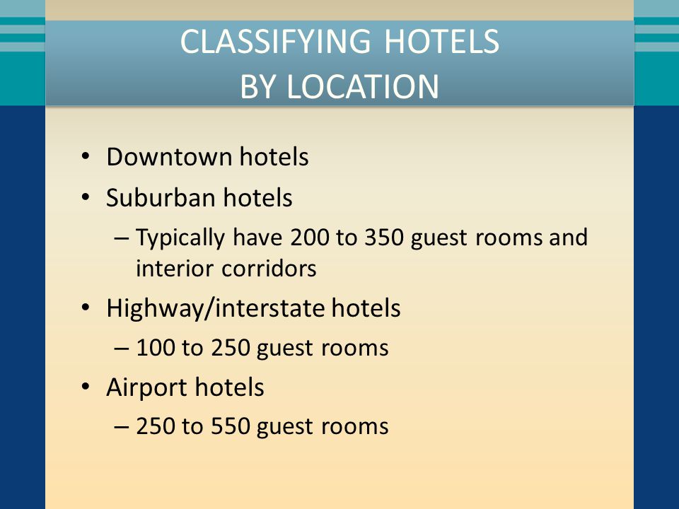 CLASSIFYING HOTELS BY LOCATION Downtown hotels Suburban hotels – Typically have 200 to 350 guest rooms and interior corridors Highway/interstate hotels – 100 to 250 guest rooms Airport hotels – 250 to 550 guest rooms