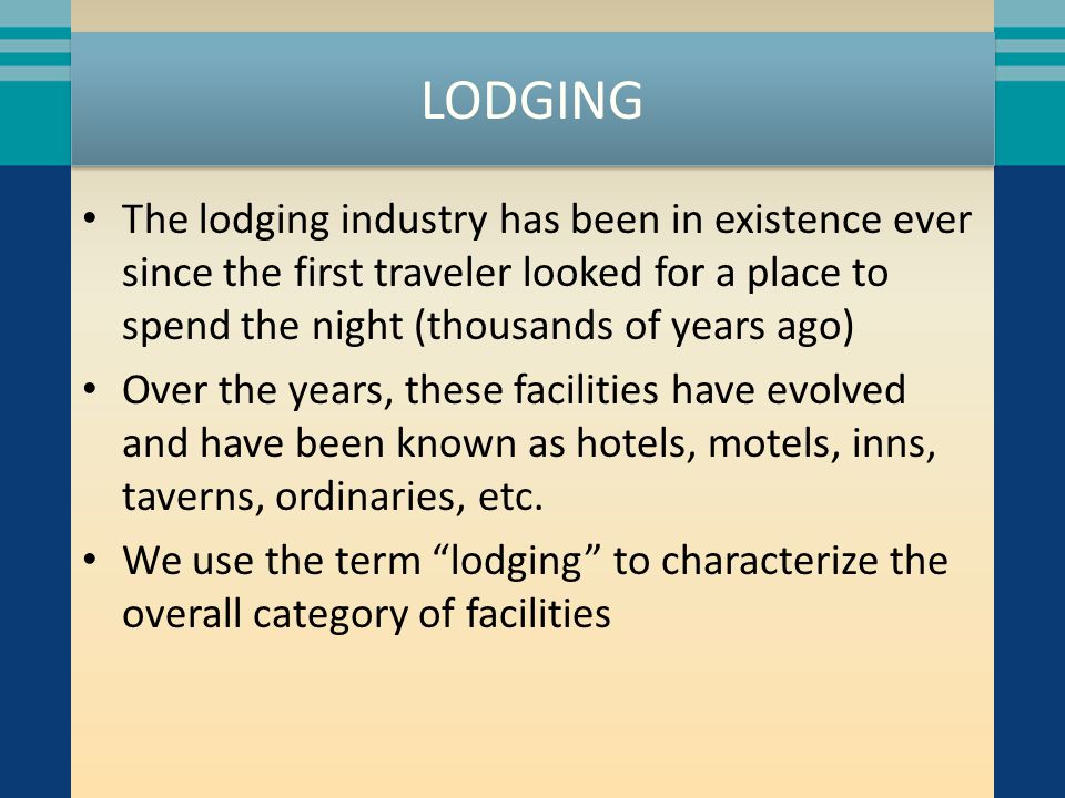 LODGING The lodging industry has been in existence ever since the first traveler looked for a place to spend the night (thousands of years ago) Over the years, these facilities have evolved and have been known as hotels, motels, inns, taverns, ordinaries, etc.