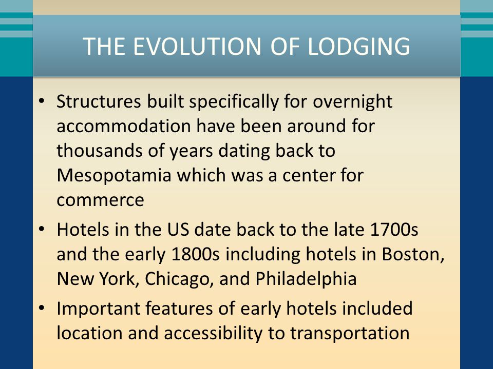 THE EVOLUTION OF LODGING Structures built specifically for overnight accommodation have been around for thousands of years dating back to Mesopotamia which was a center for commerce Hotels in the US date back to the late 1700s and the early 1800s including hotels in Boston, New York, Chicago, and Philadelphia Important features of early hotels included location and accessibility to transportation
