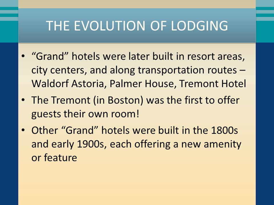THE EVOLUTION OF LODGING Grand hotels were later built in resort areas, city centers, and along transportation routes – Waldorf Astoria, Palmer House, Tremont Hotel The Tremont (in Boston) was the first to offer guests their own room.