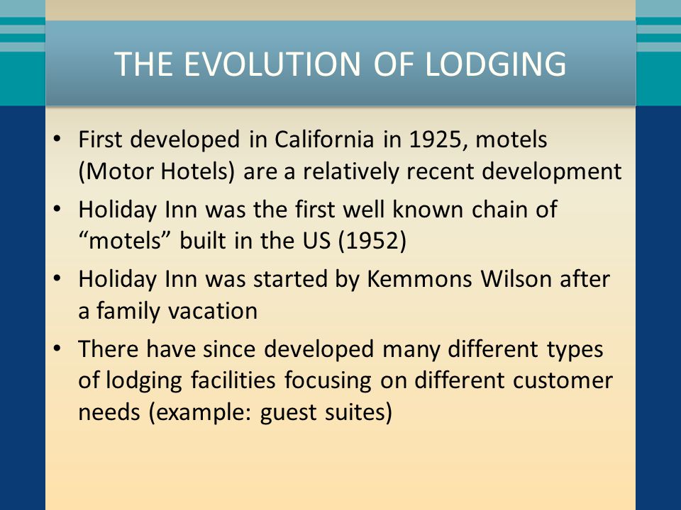 THE EVOLUTION OF LODGING First developed in California in 1925, motels (Motor Hotels) are a relatively recent development Holiday Inn was the first well known chain of motels built in the US (1952) Holiday Inn was started by Kemmons Wilson after a family vacation There have since developed many different types of lodging facilities focusing on different customer needs (example: guest suites)