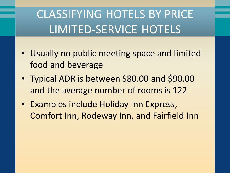 CLASSIFYING HOTELS BY PRICE LIMITED-SERVICE HOTELS Usually no public meeting space and limited food and beverage Typical ADR is between $80.00 and $90.00 and the average number of rooms is 122 Examples include Holiday Inn Express, Comfort Inn, Rodeway Inn, and Fairfield Inn