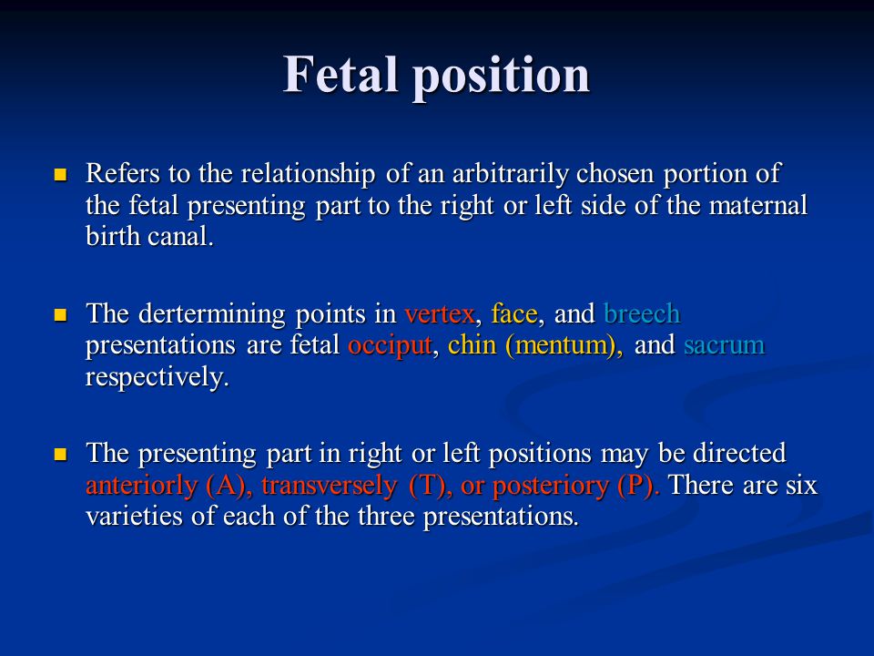 Fetal position Refers to the relationship of an arbitrarily chosen portion of the fetal presenting part to the right or left side of the maternal birth canal.