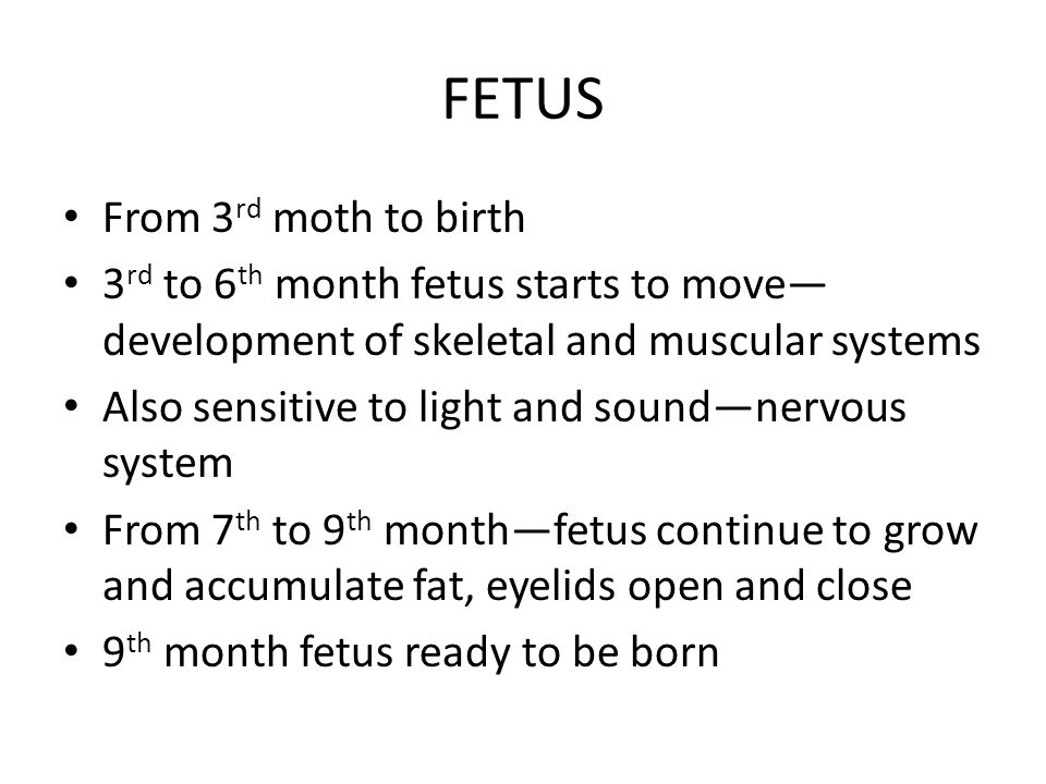 FETUS From 3 rd moth to birth 3 rd to 6 th month fetus starts to move— development of skeletal and muscular systems Also sensitive to light and sound—nervous system From 7 th to 9 th month—fetus continue to grow and accumulate fat, eyelids open and close 9 th month fetus ready to be born